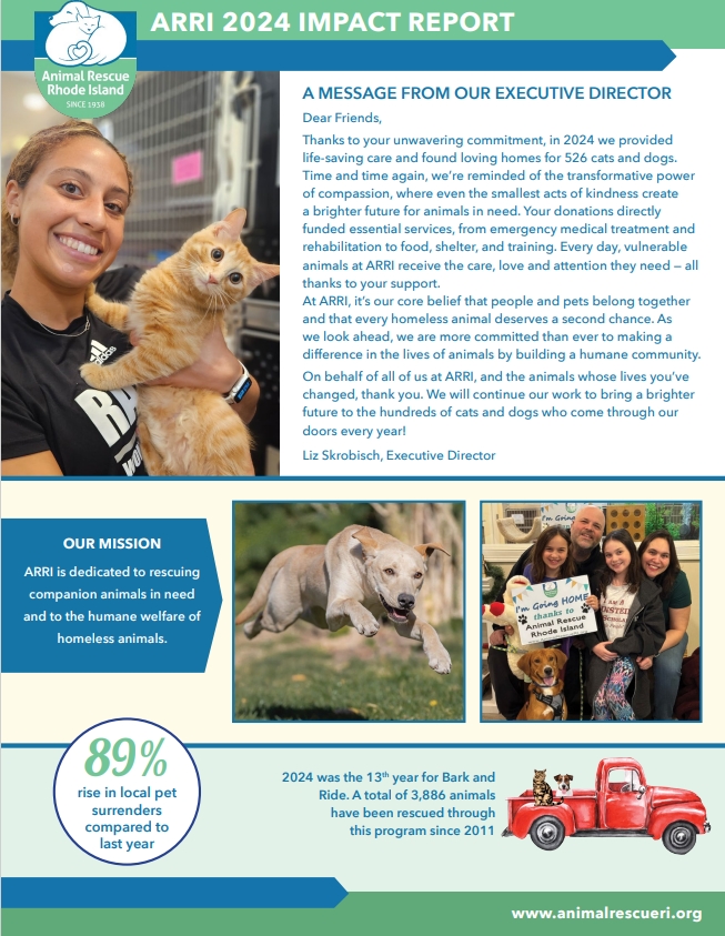 A MESSAGE FROM OUR EXECUTIVE DIRECTOR Dear Friends, Thanks to your unwavering commitment, in 2024 we provided life-saving care and found loving homes for 526 cats and dogs. Time and time again, we’re reminded of the transformative power of compassion, where even the smallest acts of kindness create a brighter future for animals in need. Your donations directly funded essential services, from emergency medical treatment and rehabilitation to food, shelter, and training. Every day, vulnerable animals at ARRI receive the care, love and attention they need — all thanks to your support. At ARRI, it’s our core belief that people and pets belong together and that every homeless animal deserves a second chance. As we look ahead, we are more committed than ever to making a difference in the lives of animals by building a humane community. On behalf of all of us at ARRI, and the animals whose lives you’ve changed, thank you. We will continue our work to bring a brighter future to the hundreds of cats and dogs who come through our doors every year! Liz Skrobisch, Executive Director OUR MISSION ARRI is dedicated to rescuing companion animals in need and to the humane welfare of homeless animals. 89% rise in local pet surrenders compared to last year 2024 was the 13th year for Bark and Ride. A total of 3,886 animals have been rescued through this program since 2011